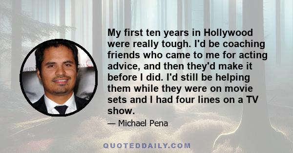 My first ten years in Hollywood were really tough. I'd be coaching friends who came to me for acting advice, and then they'd make it before I did. I'd still be helping them while they were on movie sets and I had four