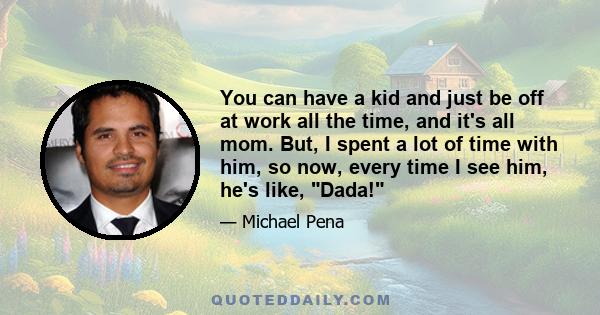 You can have a kid and just be off at work all the time, and it's all mom. But, I spent a lot of time with him, so now, every time I see him, he's like, Dada!