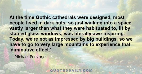 At the time Gothic cathedrals were designed, most people lived in dark huts, so just walking into a space vastly larger than what they were habituated to, lit by stained glass windows, was literally awe-inspiring.