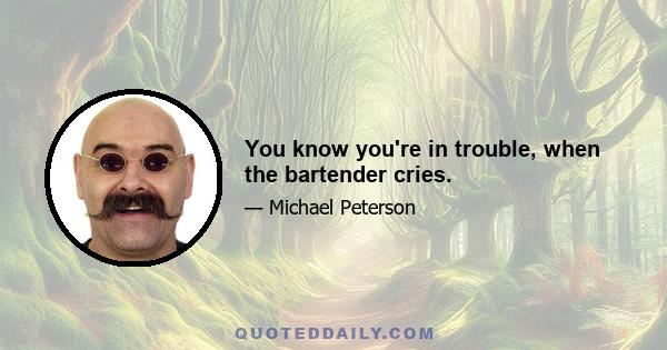 You know you're in trouble, when the bartender cries.