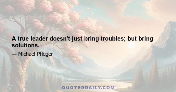 A true leader doesn't just bring troubles; but bring solutions.