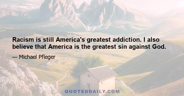 Racism is still America's greatest addiction. I also believe that America is the greatest sin against God.