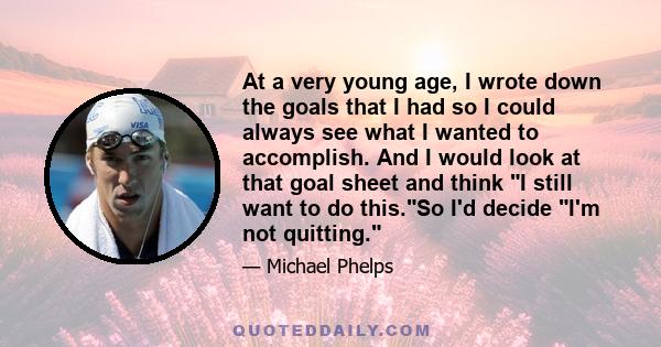 At a very young age, I wrote down the goals that I had so I could always see what I wanted to accomplish. And I would look at that goal sheet and think I still want to do this.So I'd decide I'm not quitting.