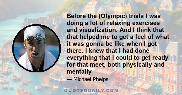 Before the (Olympic) trials I was doing a lot of relaxing exercises and visualization. And I think that that helped me to get a feel of what it was gonna be like when I got there. I knew that I had done everything that