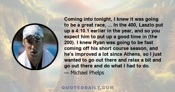 Coming into tonight, I knew it was going to be a great race, ... In the 400, Laszlo put up a 4:10.1 earlier in the year, and so you expect him to put up a good time in (the 200). I knew Ryan was going to be fast coming