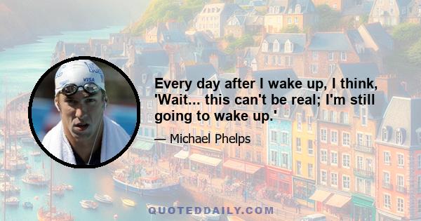 Every day after I wake up, I think, 'Wait... this can't be real; I'm still going to wake up.'