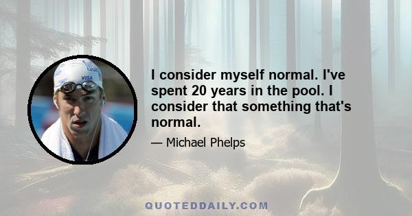 I consider myself normal. I've spent 20 years in the pool. I consider that something that's normal.