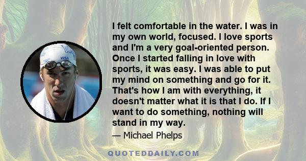 I felt comfortable in the water. I was in my own world, focused. I love sports and I'm a very goal-oriented person. Once I started falling in love with sports, it was easy. I was able to put my mind on something and go