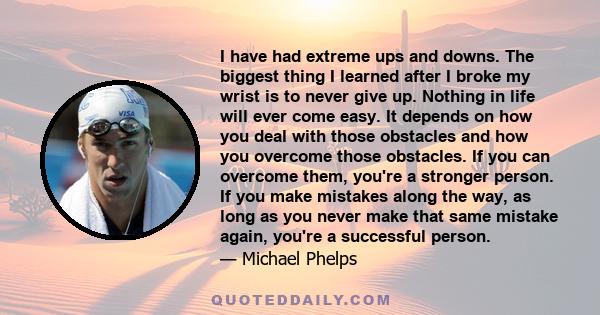 I have had extreme ups and downs. The biggest thing I learned after I broke my wrist is to never give up. Nothing in life will ever come easy. It depends on how you deal with those obstacles and how you overcome those