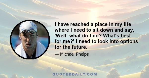 I have reached a place in my life where I need to sit down and say, 'Well, what do I do? What's best for me?' I need to look into options for the future.