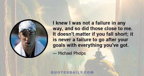 I knew I was not a failure in any way, and so did those close to me. It doesn't matter if you fall short; it is never a failure to go after your goals with everything you've got.