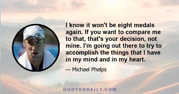 I know it won't be eight medals again. If you want to compare me to that, that's your decision, not mine. I'm going out there to try to accomplish the things that I have in my mind and in my heart.