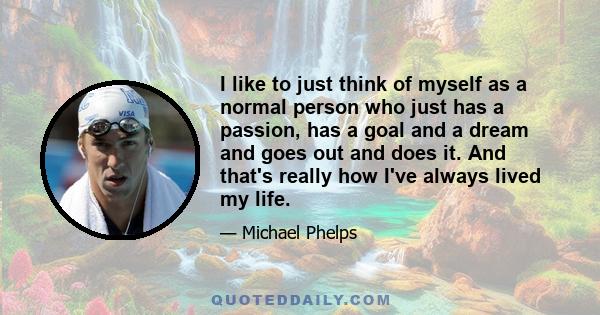 I like to just think of myself as a normal person who just has a passion, has a goal and a dream and goes out and does it. And that's really how I've always lived my life.