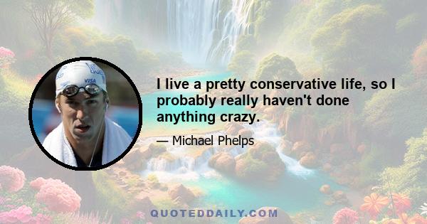 I live a pretty conservative life, so I probably really haven't done anything crazy.