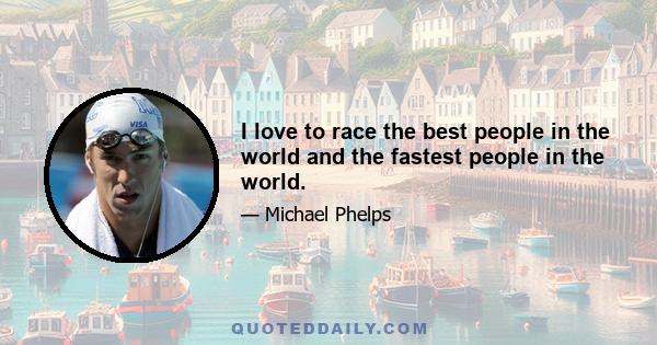 I love to race the best people in the world and the fastest people in the world.