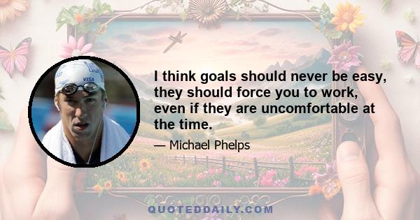 I think goals should never be easy, they should force you to work, even if they are uncomfortable at the time.