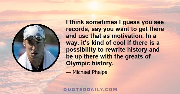 I think sometimes I guess you see records, say you want to get there and use that as motivation. In a way, it's kind of cool if there is a possibility to rewrite history and be up there with the greats of Olympic