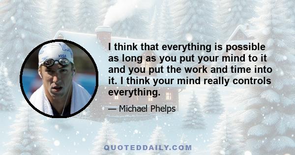 I think that everything is possible as long as you put your mind to it and you put the work and time into it. I think your mind really controls everything.