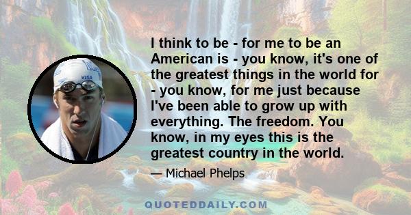 I think to be - for me to be an American is - you know, it's one of the greatest things in the world for - you know, for me just because I've been able to grow up with everything. The freedom. You know, in my eyes this