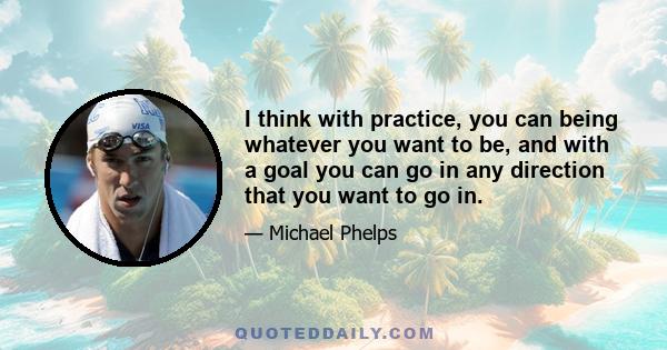 I think with practice, you can being whatever you want to be, and with a goal you can go in any direction that you want to go in.