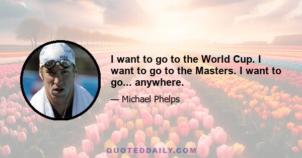 I want to go to the World Cup. I want to go to the Masters. I want to go... anywhere.