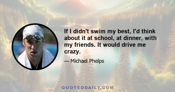 If I didn't swim my best, I'd think about it at school, at dinner, with my friends. It would drive me crazy.