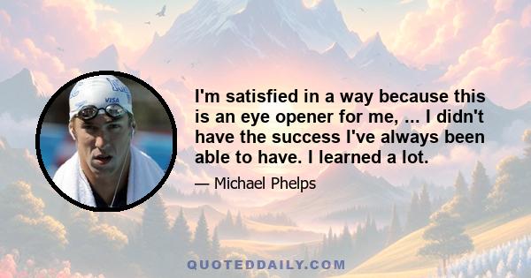 I'm satisfied in a way because this is an eye opener for me, ... I didn't have the success I've always been able to have. I learned a lot.