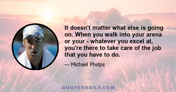 It doesn't matter what else is going on. When you walk into your arena or your - whatever you excel at, you're there to take care of the job that you have to do.