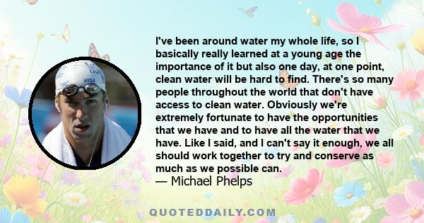 I've been around water my whole life, so I basically really learned at a young age the importance of it but also one day, at one point, clean water will be hard to find. There's so many people throughout the world that