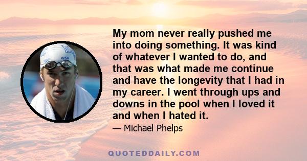 My mom never really pushed me into doing something. It was kind of whatever I wanted to do, and that was what made me continue and have the longevity that I had in my career. I went through ups and downs in the pool