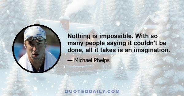 Nothing is impossible. With so many people saying it couldn't be done, all it takes is an imagination.