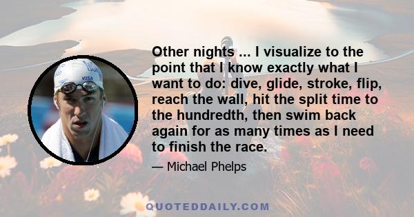 Other nights ... I visualize to the point that I know exactly what I want to do: dive, glide, stroke, flip, reach the wall, hit the split time to the hundredth, then swim back again for as many times as I need to finish 