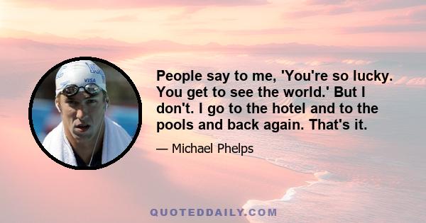 People say to me, 'You're so lucky. You get to see the world.' But I don't. I go to the hotel and to the pools and back again. That's it.