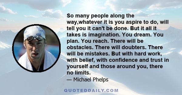 So many people along the way,whatever it is you aspire to do, will tell you it can't be done. But it all it takes is imagination. You dream. You plan. You reach. There will be obstacles. There will doubters. There will