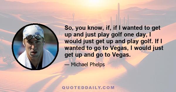 So, you know, if, if I wanted to get up and just play golf one day, I would just get up and play golf. If I wanted to go to Vegas, I would just get up and go to Vegas.