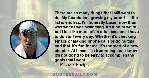 There are so many things that I still want to do. My foundation, growing my brand . . . the list is endless. I'm honestly busier now than I was when I was swimming. It's kind of weird, but I feel like more of an adult