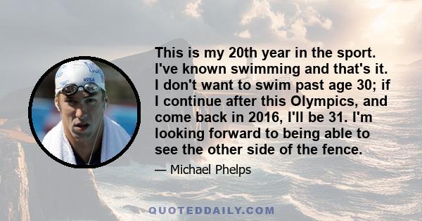 This is my 20th year in the sport. I've known swimming and that's it. I don't want to swim past age 30; if I continue after this Olympics, and come back in 2016, I'll be 31. I'm looking forward to being able to see the