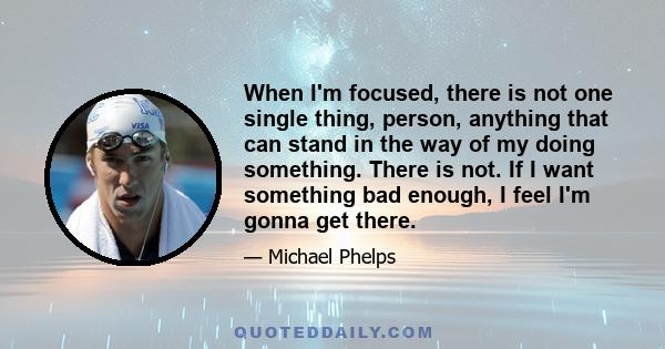 When I'm focused, there is not one single thing, person, anything that can stand in the way of my doing something. There is not. If I want something bad enough, I feel I'm gonna get there.