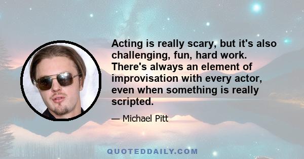 Acting is really scary, but it's also challenging, fun, hard work. There's always an element of improvisation with every actor, even when something is really scripted.