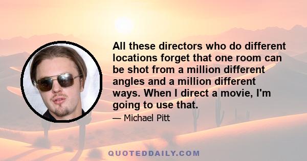 All these directors who do different locations forget that one room can be shot from a million different angles and a million different ways. When I direct a movie, I'm going to use that.