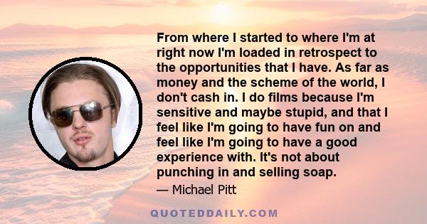 From where I started to where I'm at right now I'm loaded in retrospect to the opportunities that I have. As far as money and the scheme of the world, I don't cash in. I do films because I'm sensitive and maybe stupid,