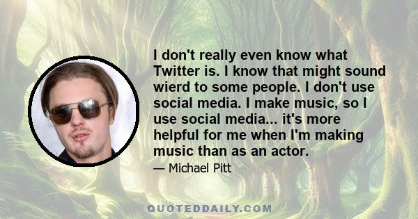 I don't really even know what Twitter is. I know that might sound wierd to some people. I don't use social media. I make music, so I use social media... it's more helpful for me when I'm making music than as an actor.