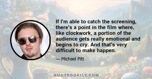 If I'm able to catch the screening, there's a point in the film where, like clockwork, a portion of the audience gets really emotional and begins to cry. And that's very difficult to make happen.