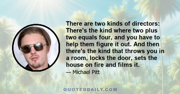 There are two kinds of directors: There's the kind where two plus two equals four, and you have to help them figure it out. And then there's the kind that throws you in a room, locks the door, sets the house on fire and 