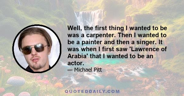 Well, the first thing I wanted to be was a carpenter. Then I wanted to be a painter and then a singer. It was when I first saw 'Lawrence of Arabia' that I wanted to be an actor.