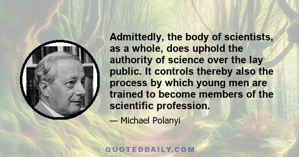 Admittedly, the body of scientists, as a whole, does uphold the authority of science over the lay public. It controls thereby also the process by which young men are trained to become members of the scientific