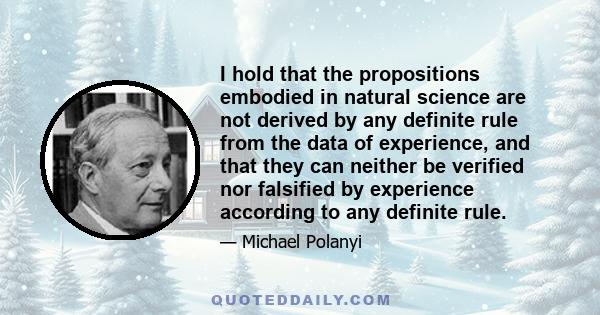 I hold that the propositions embodied in natural science are not derived by any definite rule from the data of experience, and that they can neither be verified nor falsified by experience according to any definite rule.