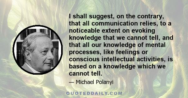 I shall suggest, on the contrary, that all communication relies, to a noticeable extent on evoking knowledge that we cannot tell, and that all our knowledge of mental processes, like feelings or conscious intellectual