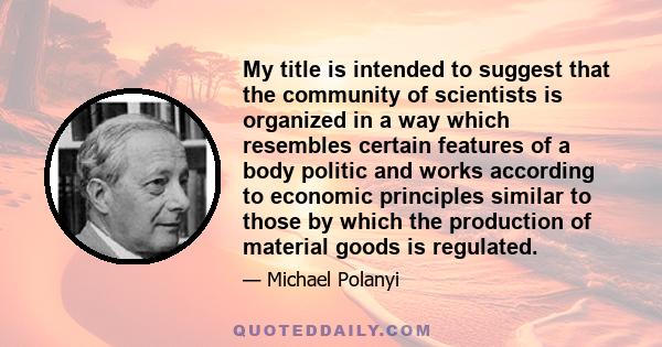 My title is intended to suggest that the community of scientists is organized in a way which resembles certain features of a body politic and works according to economic principles similar to those by which the