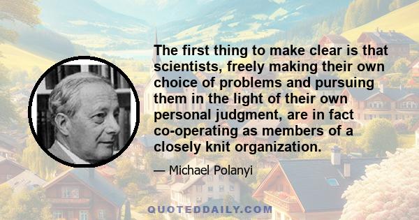 The first thing to make clear is that scientists, freely making their own choice of problems and pursuing them in the light of their own personal judgment, are in fact co-operating as members of a closely knit